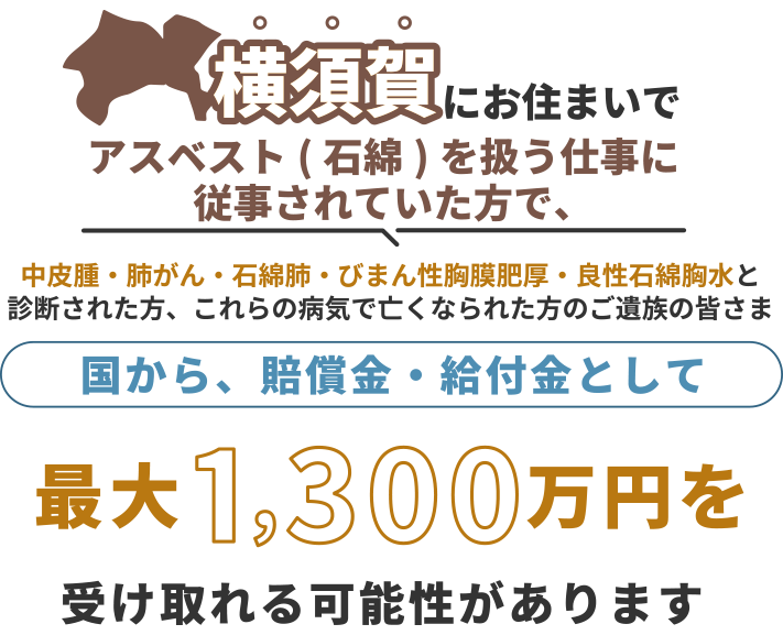横須賀にお住まいで、アスベスト(石綿)を扱う仕事に従事されていた方で中皮腫・肺がん・石綿肺・びまん性胸膜肥厚・良性石綿胸水と診断された方、これらの病気で亡くなられた方のご遺族の皆さま 国から、賠償金・給付金として 最大1,300万円を 受け取れる可能性があります